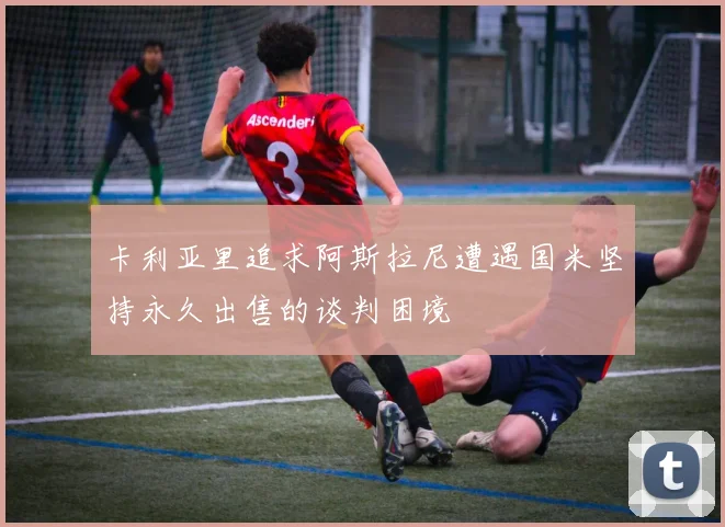 卡利亚里追求阿斯拉尼遭遇国米坚持永久出售的谈判困境