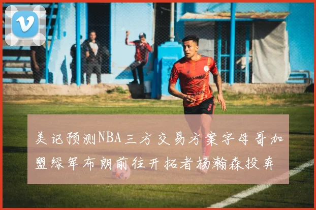 美记预测NBA三方交易方案字母哥加盟绿军布朗前往开拓者杨瀚森投奔雄鹿