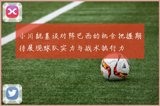 小川航基谈对阵巴西的机会把握期待展现球队实力与战术执行力