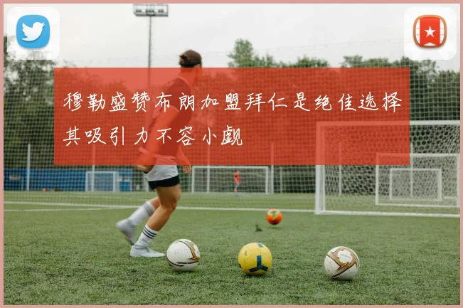 穆勒盛赞布朗加盟拜仁是绝佳选择其吸引力不容小觑