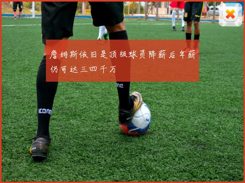 詹姆斯依旧是顶级球员降薪后年薪仍可达三四千万