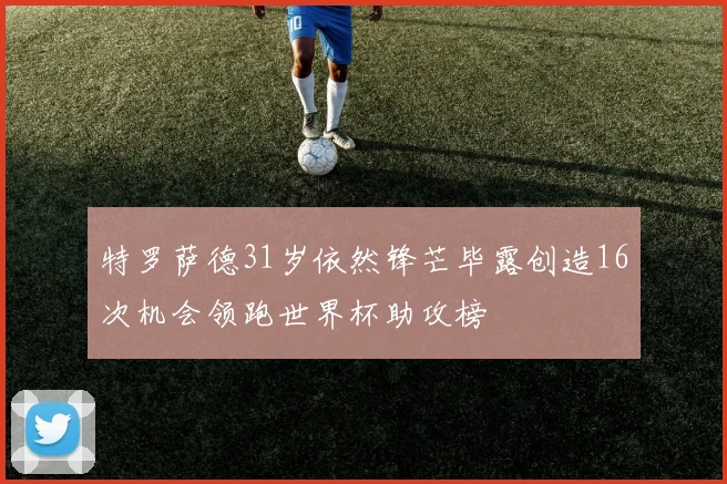 特罗萨德31岁依然锋芒毕露创造16次机会领跑世界杯助攻榜