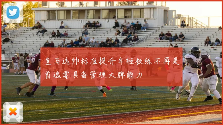 皇马选帅标准提升年轻教练不再是首选需具备管理大牌能力