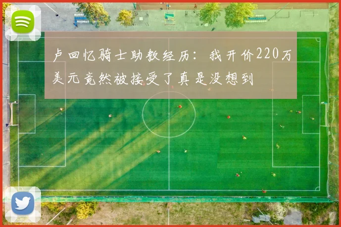 卢回忆骑士助教经历：我开价220万美元竟然被接受了真是没想到
