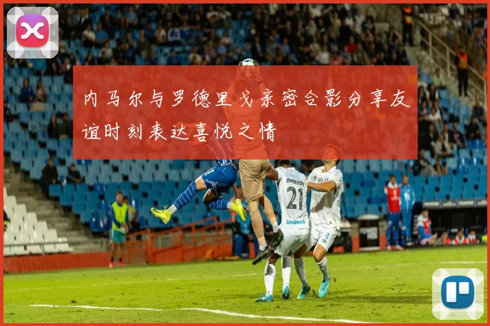 内马尔与罗德里戈亲密合影分享友谊时刻表达喜悦之情