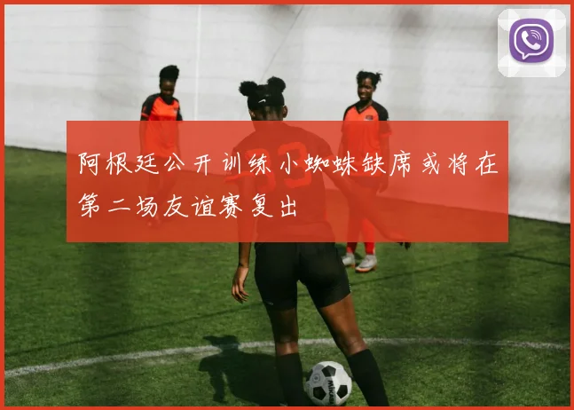 阿根廷公开训练小蜘蛛缺席或将在第二场友谊赛复出