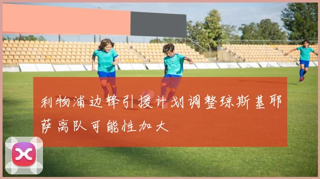 利物浦边锋引援计划调整琼斯基耶萨离队可能性加大