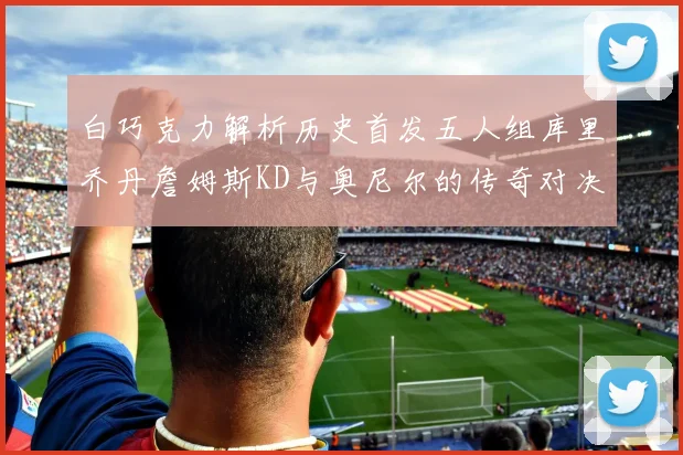 白巧克力解析历史首发五人组库里乔丹詹姆斯KD与奥尼尔的传奇对决与影响