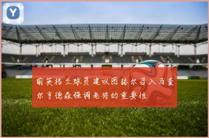 前英格兰球员建议图赫尔召入马奎尔亨德森强调老将的重要性