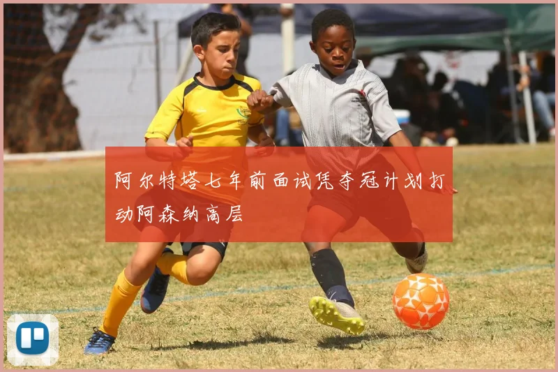 阿尔特塔七年前面试凭夺冠计划打动阿森纳高层