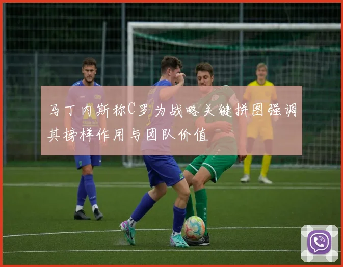马丁内斯称C罗为战略关键拼图强调其榜样作用与团队价值