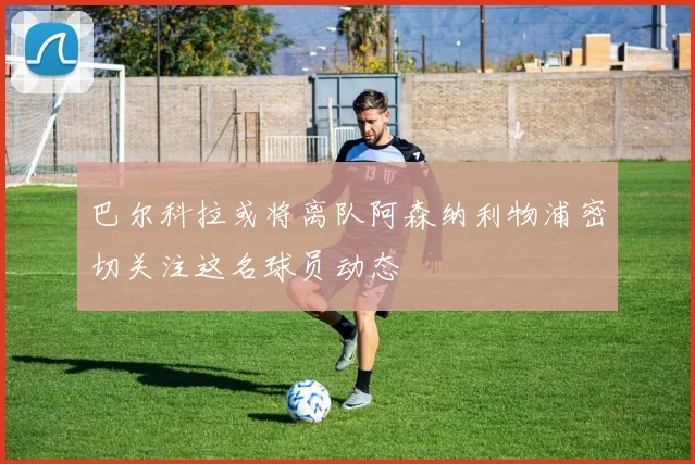 巴尔科拉或将离队阿森纳利物浦密切关注这名球员动态