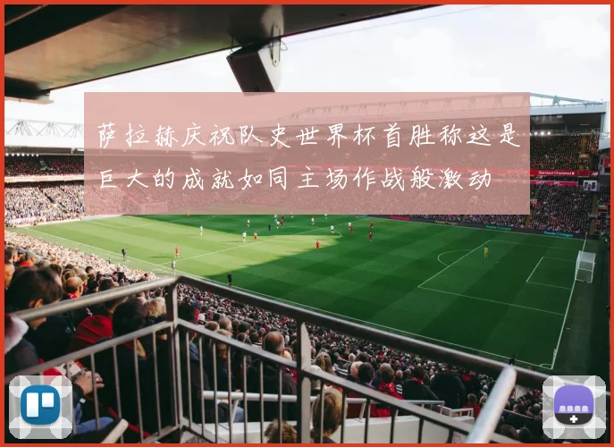萨拉赫庆祝队史世界杯首胜称这是巨大的成就如同主场作战般激动