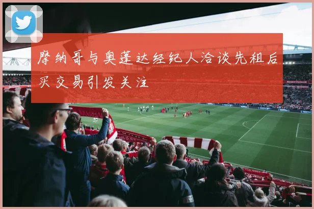 摩纳哥与奥蓬达经纪人洽谈先租后买交易引发关注