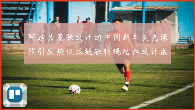 阿迪为曼联设计的中国新年夹克谍照引发热议拉链独特绳结扣设计成亮点