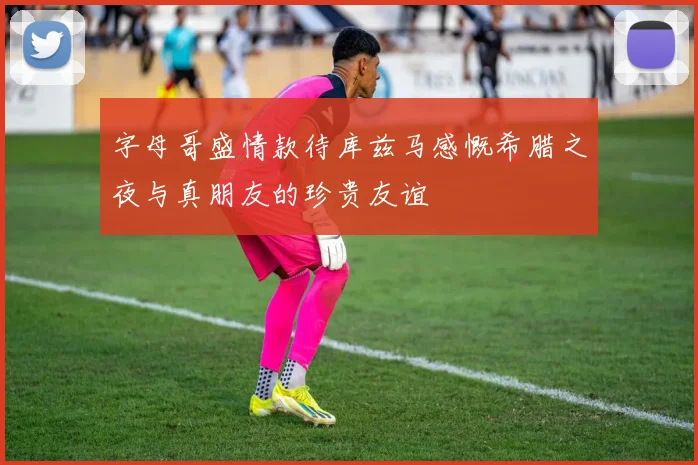字母哥盛情款待库兹马感慨希腊之夜与真朋友的珍贵友谊