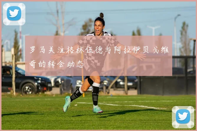 罗马关注格林伍德与阿拉伊贝戈维奇的转会动态